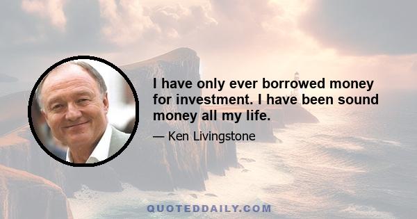 I have only ever borrowed money for investment. I have been sound money all my life.