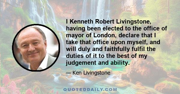 I Kenneth Robert Livingstone, having been elected to the office of mayor of London, declare that I take that office upon myself, and will duly and faithfully fulfil the duties of it to the best of my judgement and