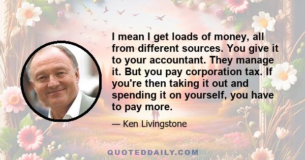 I mean I get loads of money, all from different sources. You give it to your accountant. They manage it. But you pay corporation tax. If you're then taking it out and spending it on yourself, you have to pay more.