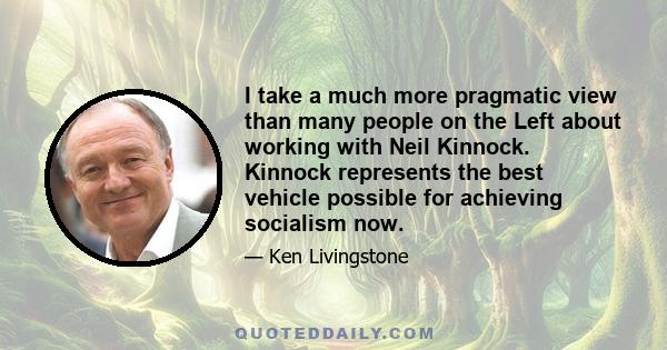 I take a much more pragmatic view than many people on the Left about working with Neil Kinnock. Kinnock represents the best vehicle possible for achieving socialism now.