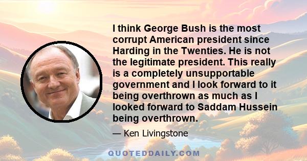 I think George Bush is the most corrupt American president since Harding in the Twenties. He is not the legitimate president. This really is a completely unsupportable government and I look forward to it being