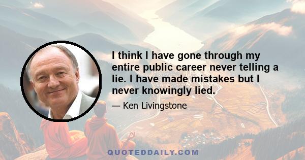 I think I have gone through my entire public career never telling a lie. I have made mistakes but I never knowingly lied.