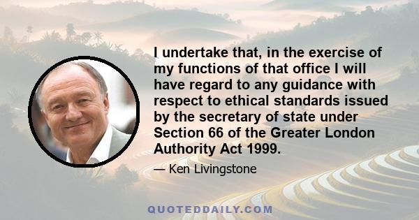 I undertake that, in the exercise of my functions of that office I will have regard to any guidance with respect to ethical standards issued by the secretary of state under Section 66 of the Greater London Authority Act 