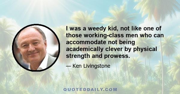 I was a weedy kid, not like one of those working-class men who can accommodate not being academically clever by physical strength and prowess.