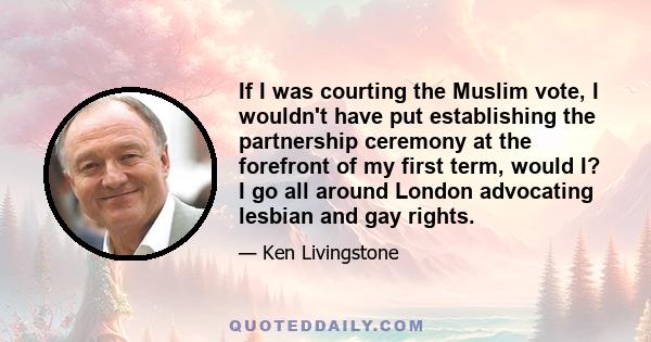 If I was courting the Muslim vote, I wouldn't have put establishing the partnership ceremony at the forefront of my first term, would I? I go all around London advocating lesbian and gay rights.