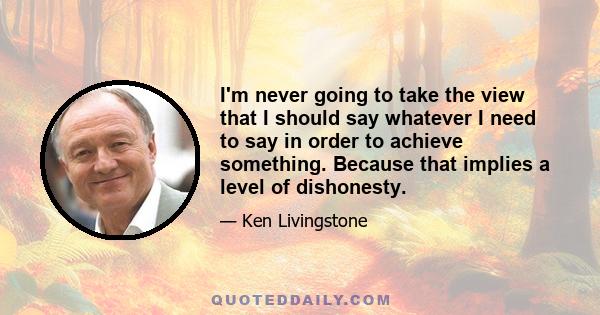 I'm never going to take the view that I should say whatever I need to say in order to achieve something. Because that implies a level of dishonesty.