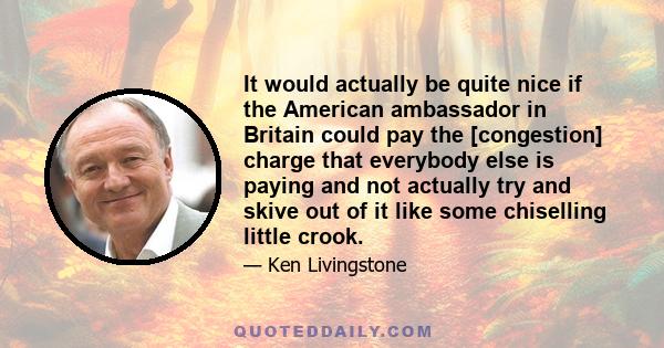 It would actually be quite nice if the American ambassador in Britain could pay the [congestion] charge that everybody else is paying and not actually try and skive out of it like some chiselling little crook.