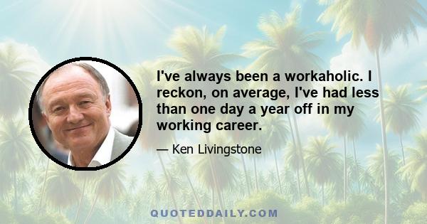 I've always been a workaholic. I reckon, on average, I've had less than one day a year off in my working career.