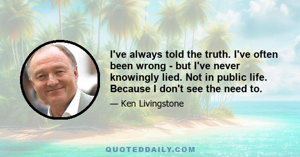 I've always told the truth. I've often been wrong - but I've never knowingly lied. Not in public life. Because I don't see the need to.