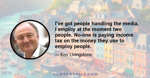 I've got people handling the media. I employ at the moment two people. No-one is paying income tax on the money they use to employ people.