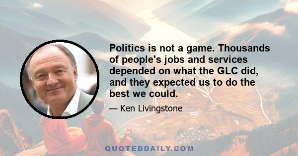 Politics is not a game. Thousands of people's jobs and services depended on what the GLC did, and they expected us to do the best we could.