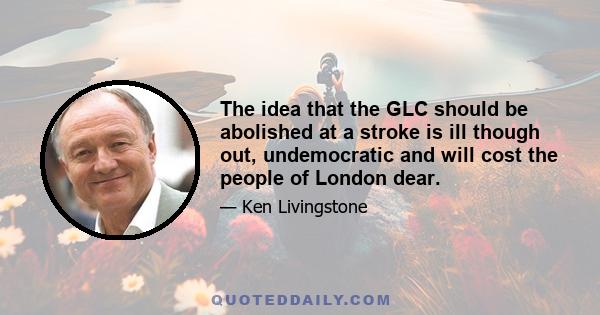 The idea that the GLC should be abolished at a stroke is ill though out, undemocratic and will cost the people of London dear.