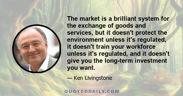 The market is a brilliant system for the exchange of goods and services, but it doesn't protect the environment unless it's regulated, it doesn't train your workforce unless it's regulated, and it doesn't give you the