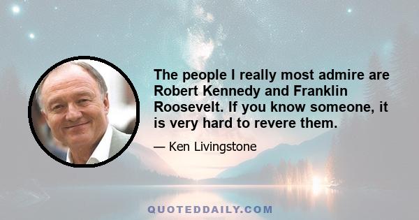 The people I really most admire are Robert Kennedy and Franklin Roosevelt. If you know someone, it is very hard to revere them.