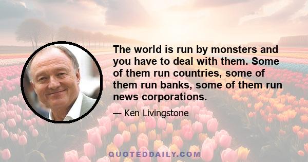 The world is run by monsters and you have to deal with them. Some of them run countries, some of them run banks, some of them run news corporations.