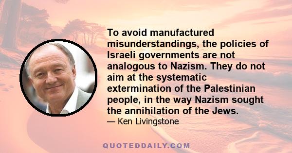 To avoid manufactured misunderstandings, the policies of Israeli governments are not analogous to Nazism. They do not aim at the systematic extermination of the Palestinian people, in the way Nazism sought the