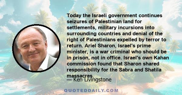 Today the Israeli government continues seizures of Palestinian land for settlements, military incursions into surrounding countries and denial of the right of Palestinians expelled by terror to return. Ariel Sharon,