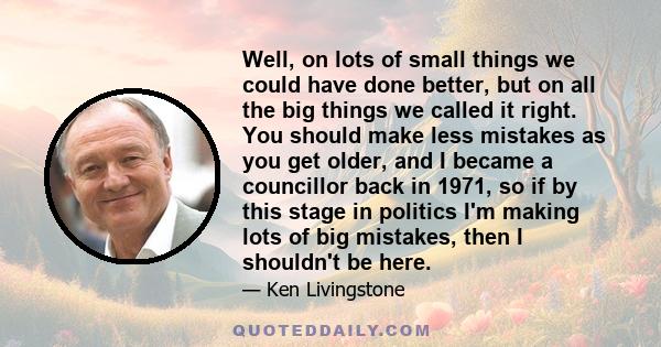 Well, on lots of small things we could have done better, but on all the big things we called it right. You should make less mistakes as you get older, and I became a councillor back in 1971, so if by this stage in