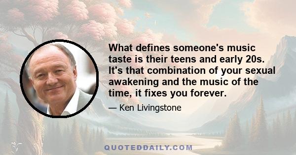 What defines someone's music taste is their teens and early 20s. It's that combination of your sexual awakening and the music of the time, it fixes you forever.
