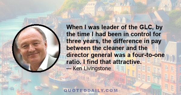 When I was leader of the GLC, by the time I had been in control for three years, the difference in pay between the cleaner and the director general was a four-to-one ratio. I find that attractive.