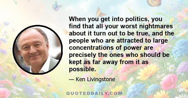 When you get into politics, you find that all your worst nightmares about it turn out to be true, and the people who are attracted to large concentrations of power are precisely the ones who should be kept as far away