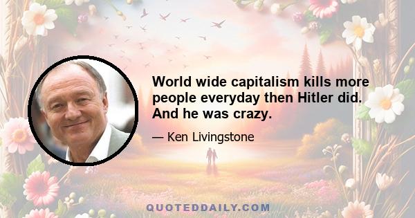 World wide capitalism kills more people everyday then Hitler did. And he was crazy.