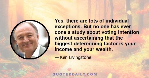 Yes, there are lots of individual exceptions. But no one has ever done a study about voting intention without ascertaining that the biggest determining factor is your income and your wealth.