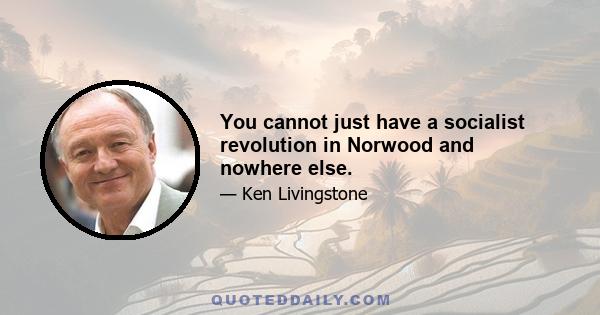 You cannot just have a socialist revolution in Norwood and nowhere else.