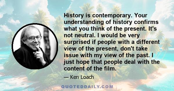 History is contemporary. Your understanding of history confirms what you think of the present. It's not neutral. I would be very surprised if people with a different view of the present, don't take issue with my view of 