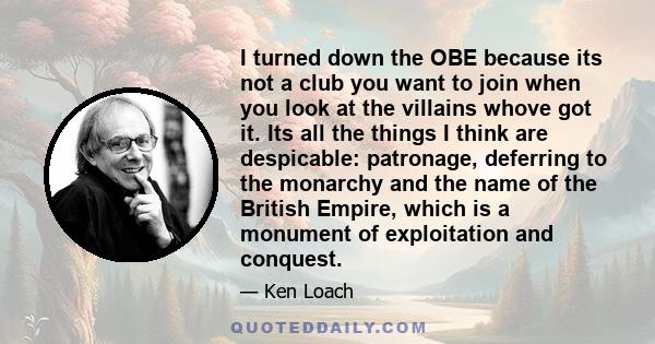 I turned down the OBE because its not a club you want to join when you look at the villains whove got it. Its all the things I think are despicable: patronage, deferring to the monarchy and the name of the British