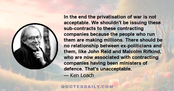 In the end the privatisation of war is not acceptable. We shouldn't be issuing these sub-contracts to these contracting companies because the people who run them are making millions. There should be no relationship