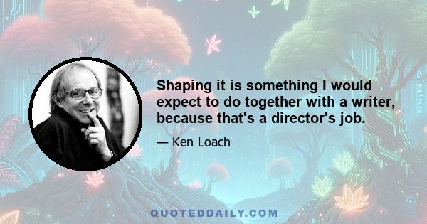 Shaping it is something I would expect to do together with a writer, because that's a director's job.