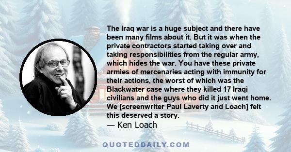 The Iraq war is a huge subject and there have been many films about it. But it was when the private contractors started taking over and taking responsibilities from the regular army, which hides the war. You have these