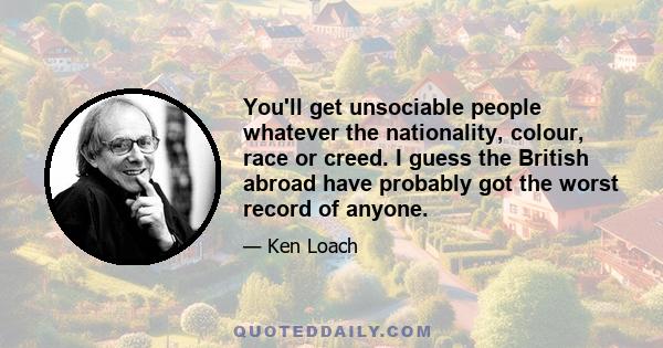 You'll get unsociable people whatever the nationality, colour, race or creed. I guess the British abroad have probably got the worst record of anyone.