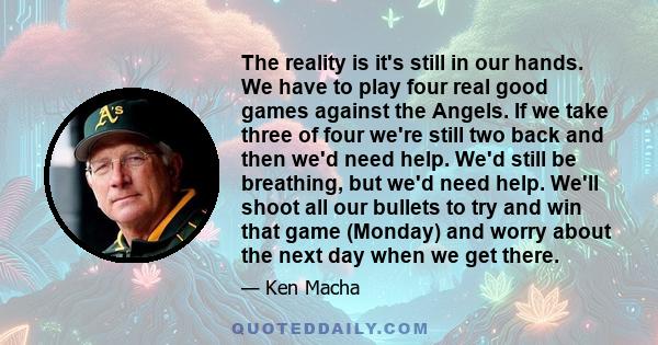 The reality is it's still in our hands. We have to play four real good games against the Angels. If we take three of four we're still two back and then we'd need help. We'd still be breathing, but we'd need help. We'll