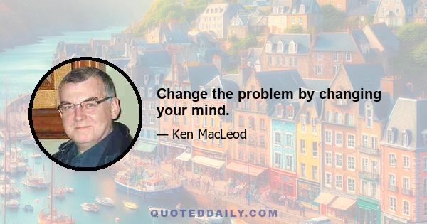 Change the problem by changing your mind.