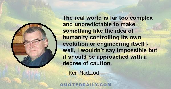 The real world is far too complex and unpredictable to make something like the idea of humanity controlling its own evolution or engineering itself - well, I wouldn't say impossible but it should be approached with a