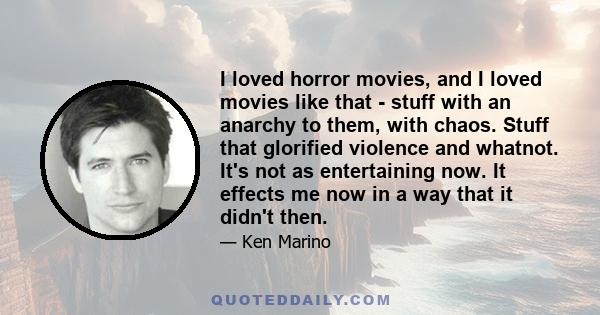 I loved horror movies, and I loved movies like that - stuff with an anarchy to them, with chaos. Stuff that glorified violence and whatnot. It's not as entertaining now. It effects me now in a way that it didn't then.