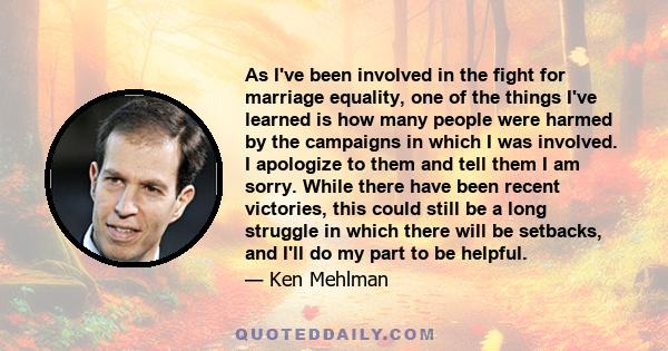 As I've been involved in the fight for marriage equality, one of the things I've learned is how many people were harmed by the campaigns in which I was involved. I apologize to them and tell them I am sorry. While there 