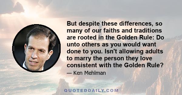 But despite these differences, so many of our faiths and traditions are rooted in the Golden Rule: Do unto others as you would want done to you. Isn't allowing adults to marry the person they love consistent with the