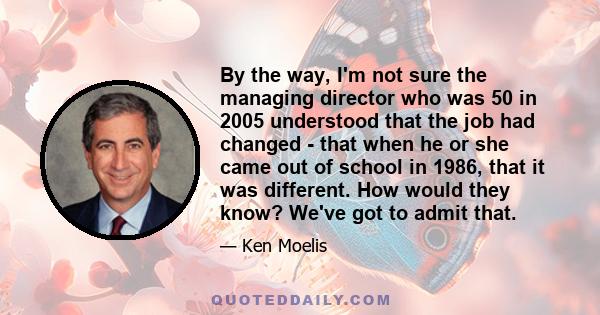 By the way, I'm not sure the managing director who was 50 in 2005 understood that the job had changed - that when he or she came out of school in 1986, that it was different. How would they know? We've got to admit that.