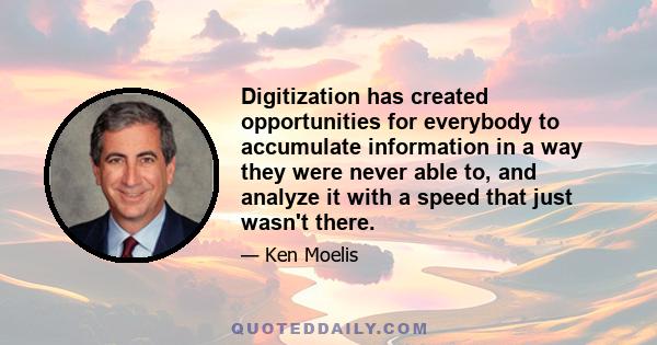 Digitization has created opportunities for everybody to accumulate information in a way they were never able to, and analyze it with a speed that just wasn't there.