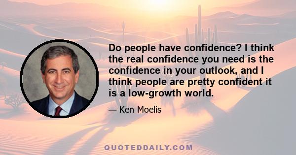 Do people have confidence? I think the real confidence you need is the confidence in your outlook, and I think people are pretty confident it is a low-growth world.