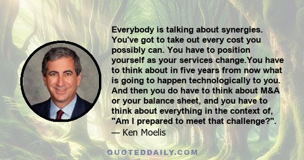 Everybody is talking about synergies. You've got to take out every cost you possibly can. You have to position yourself as your services change.You have to think about in five years from now what is going to happen