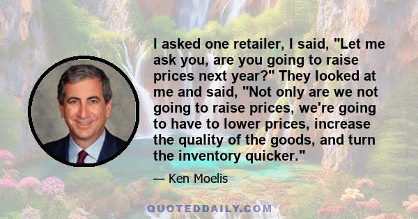 I asked one retailer, I said, Let me ask you, are you going to raise prices next year? They looked at me and said, Not only are we not going to raise prices, we're going to have to lower prices, increase the quality of