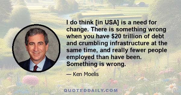 I do think [in USA] is a need for change. There is something wrong when you have $20 trillion of debt and crumbling infrastructure at the same time, and really fewer people employed than have been. Something is wrong.