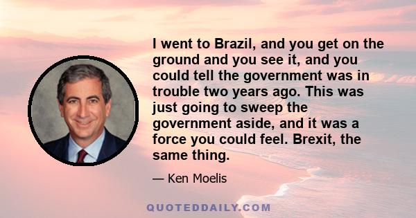 I went to Brazil, and you get on the ground and you see it, and you could tell the government was in trouble two years ago. This was just going to sweep the government aside, and it was a force you could feel. Brexit,