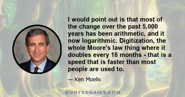 I would point out is that most of the change over the past 5,000 years has been arithmetic, and it now logarithmic. Digitization, the whole Moore's law thing where it doubles every 18 months - that is a speed that is