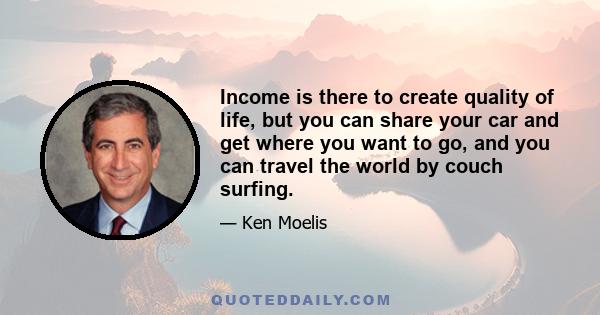 Income is there to create quality of life, but you can share your car and get where you want to go, and you can travel the world by couch surfing.