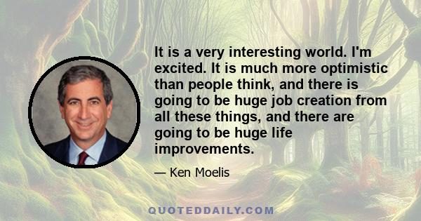 It is a very interesting world. I'm excited. It is much more optimistic than people think, and there is going to be huge job creation from all these things, and there are going to be huge life improvements.